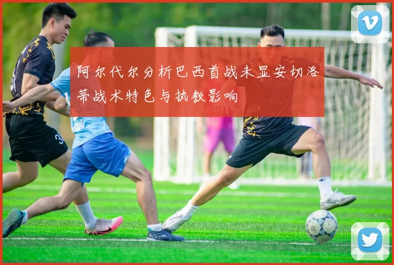 阿尔代尔分析巴西首战未显安切洛蒂战术特色与执教影响